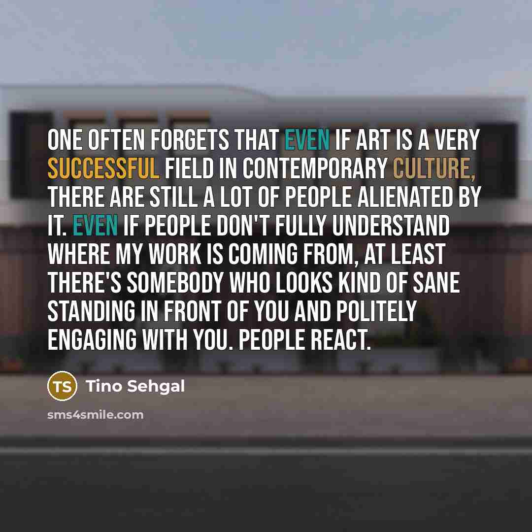 “One often forgets that even if art is a very successful field in contemporary culture, there are still a lot of people alienated by it. Even if people don't fully understand where my work is coming from, at least there's somebody who looks kind of sane standing in front of you and politely…” quote by Tino Sehgal