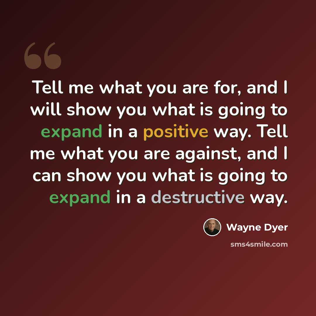 “Tell me what you are for, and I will show you what is going to expand in a positive way. Tell me what you are against, and I can show you what is going to expand in a destructive way.” quote by Wayne Dyer
