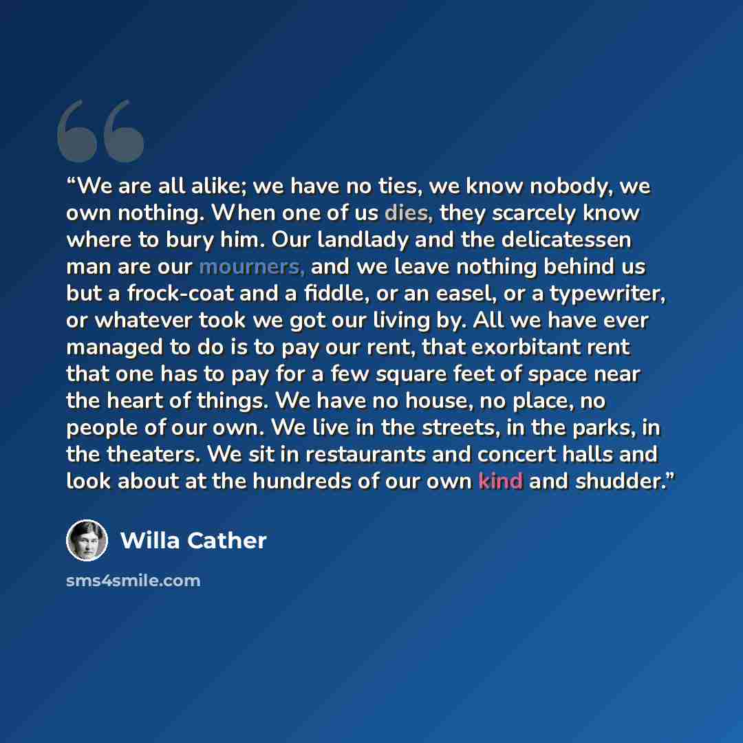 “We are all alike; we have no ties, we know nobody, we own nothing. When one of us dies, they scarcely know where to bury him. Our landlady and the delicatessen man are our mourners, and we leave nothing behind us but a frock-coat and a fiddle, or an easel, or a typewriter, or whatever took we got…” quote by Willa Cather