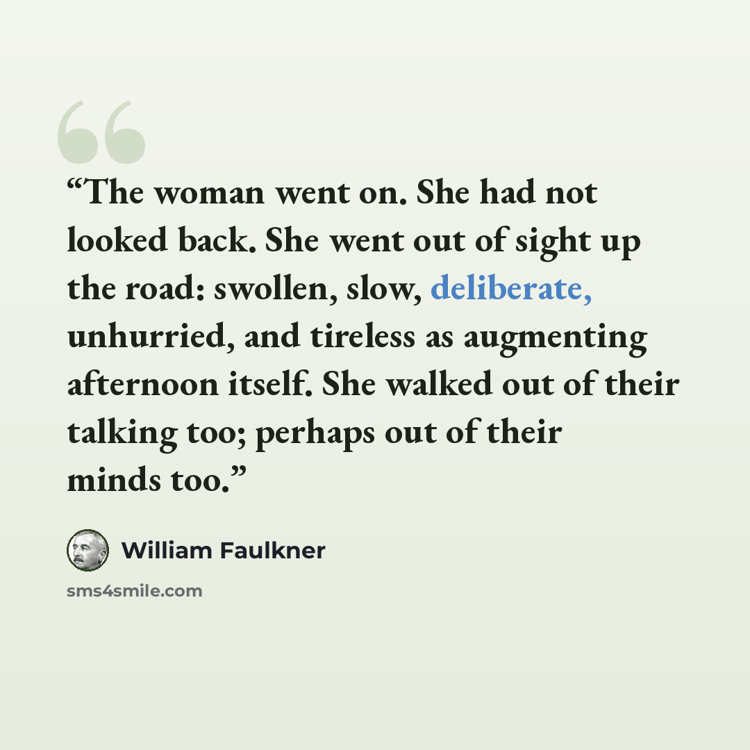 “The woman went on. She had not looked back. She went out of sight up the road: swollen, slow, deliberate, unhurried, and tireless as augmenting afternoon itself. She walked out of their talking too; perhaps out of their minds too.” quote by William Faulkner