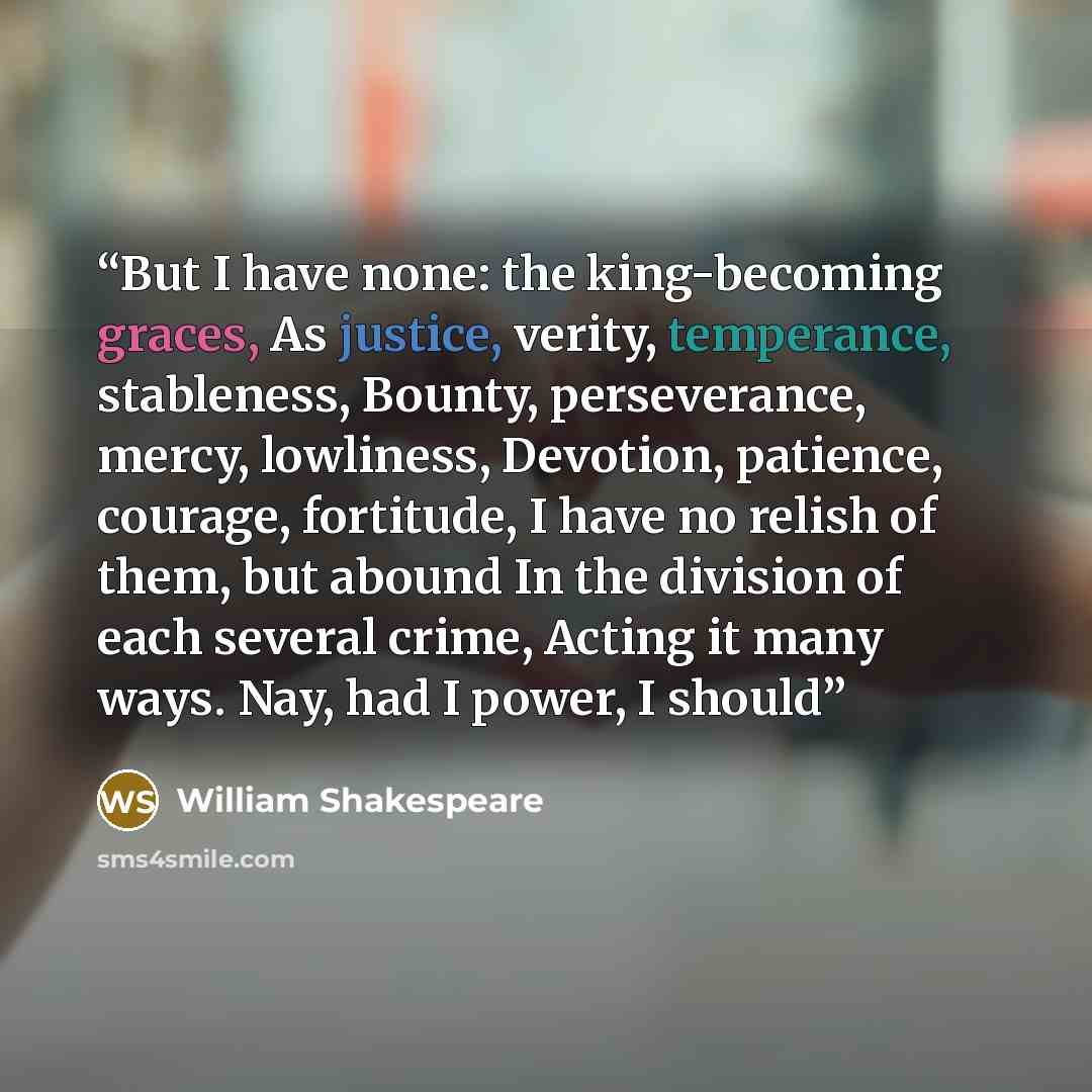 “But I have none: the king-becoming graces, As justice, verity, temperance, stableness, Bounty, perseverance, mercy, lowliness, Devotion, patience, courage, fortitude, I have no relish of them, but abound In the division of each several crime, Acting it many ways. Nay, had I power, I should” quote by William Shakespeare