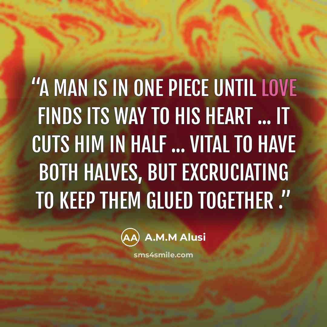 “A man is in one piece until love finds its way to his heart ... it cuts him in half ... vital to have both halves, but excruciating to keep them glued together .” quote by A.M.M Alusi