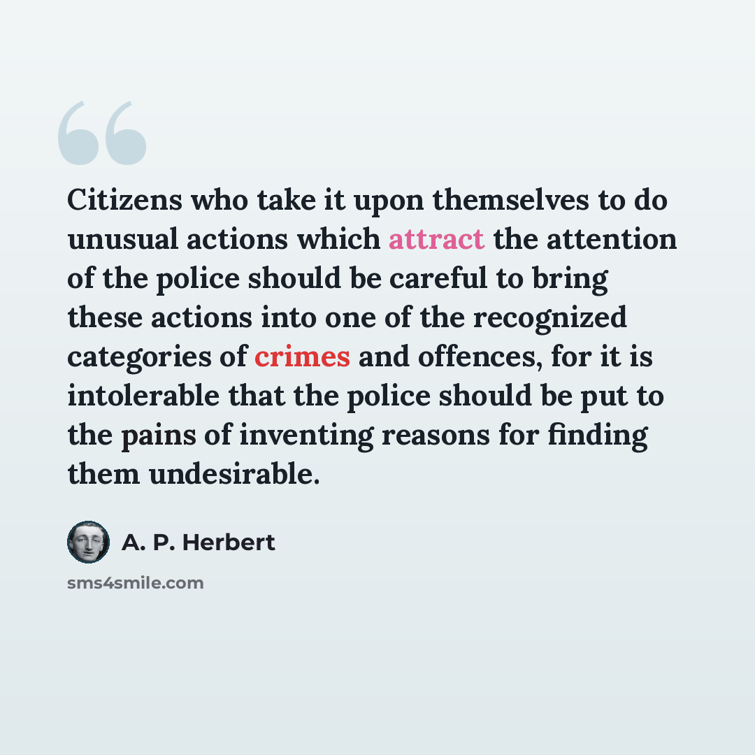“Citizens who take it upon themselves to do unusual actions which attract the attention of the police should be careful to bring these actions into one of the recognized categories of crimes and offences, for it is intolerable that the police should be put to the pains of inventing reasons for…” quote by A. P. Herbert