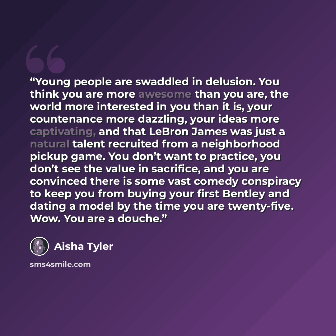 “Young people are swaddled in delusion. You think you are more awesome than you are, the world more interested in you than it is, your countenance more dazzling, your ideas more captivating, and that LeBron James was just a natural talent recruited from a neighborhood pickup game. You don’t want to…” quote by Aisha Tyler