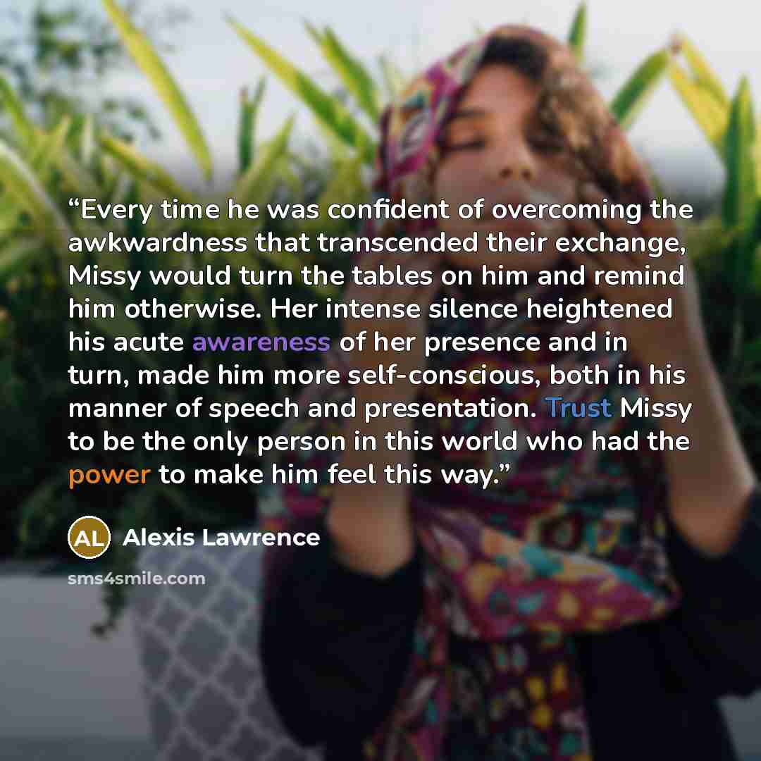“Every time he was confident of overcoming the awkwardness that transcended their exchange, Missy would turn the tables on him and remind him otherwise. Her intense silence heightened his acute awareness of her presence and in turn, made him more self-conscious, both in his manner of speech and…” quote by Alexis Lawrence