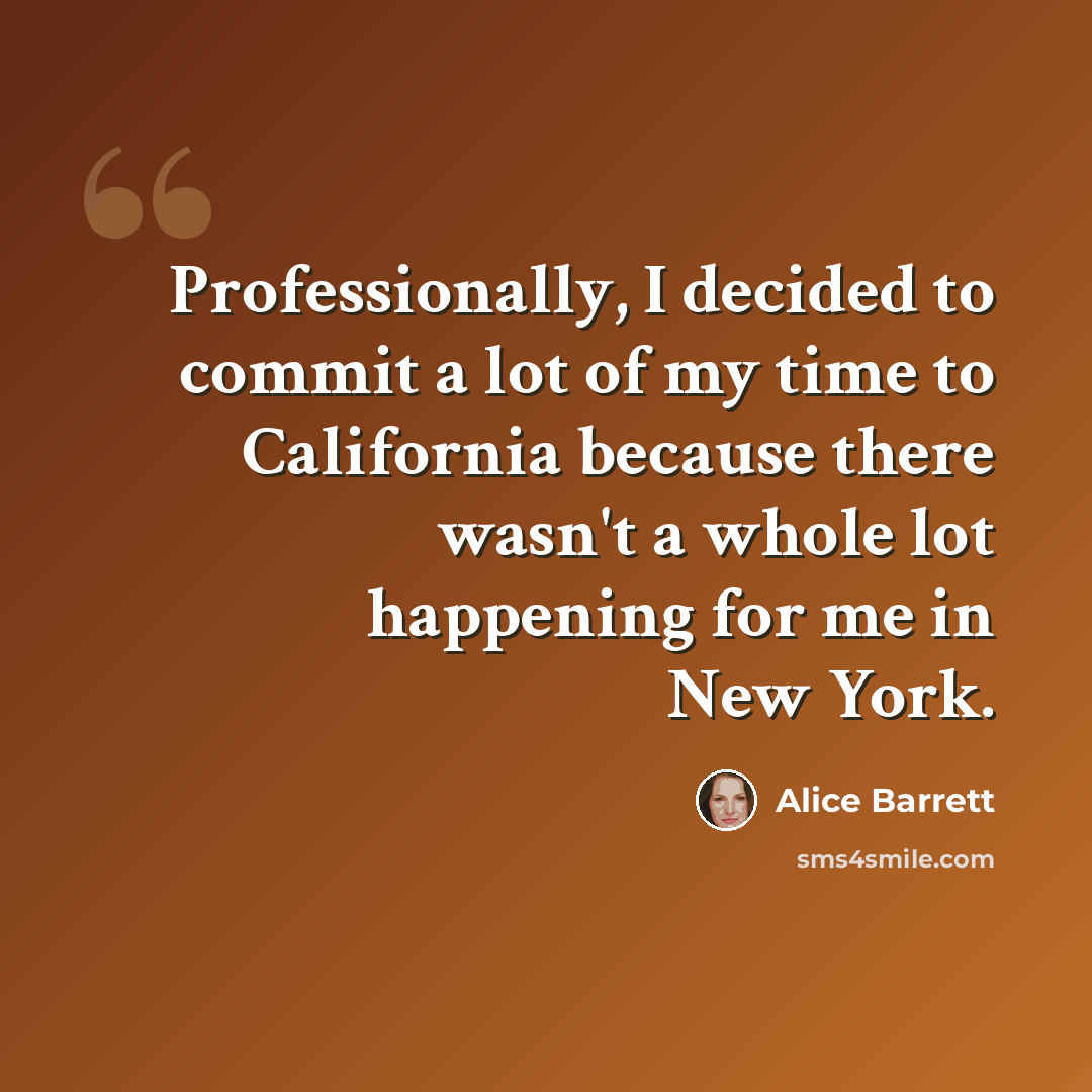 “Professionally, I decided to commit a lot of my time to California because there wasn't a whole lot happening for me in New York.” quote by Alice Barrett