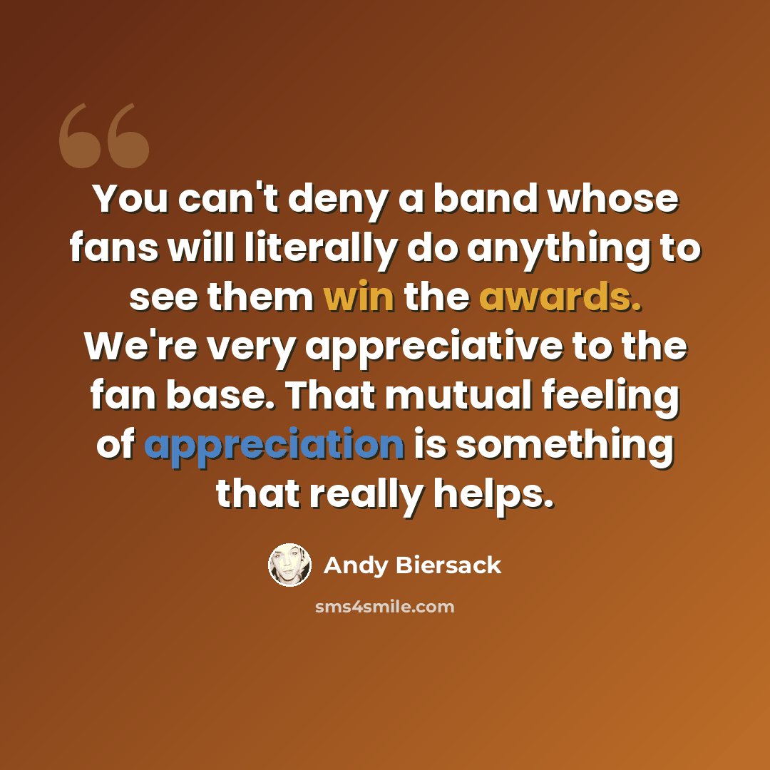 “You can't deny a band whose fans will literally do anything to see them win the awards. We're very appreciative to the fan base. That mutual feeling of appreciation is something that really helps.” quote by Andy Biersack