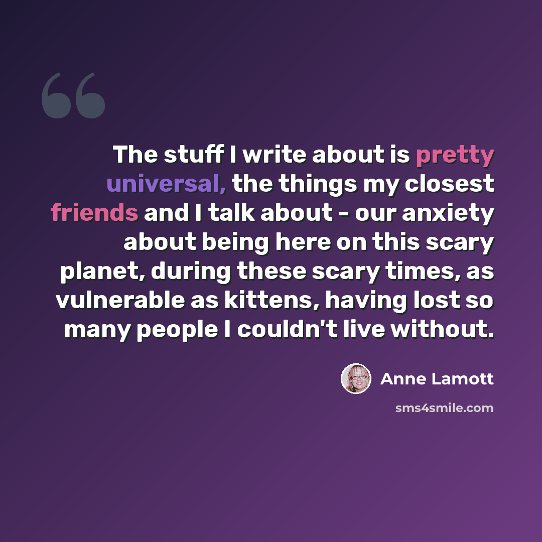 “The stuff I write about is pretty universal, the things my closest friends and I talk about - our anxiety about being here on this scary planet, during these scary times, as vulnerable as kittens, having lost so many people I couldn't live without.” quote by Anne Lamott