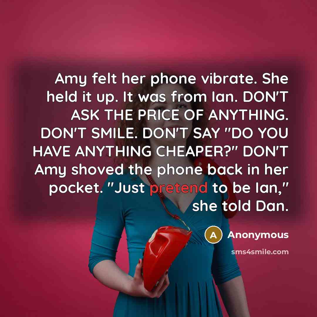 “Amy felt her phone vibrate. She held it up. It was from Ian. DON'T ASK THE PRICE OF ANYTHING. DON'T SMILE. DON'T SAY "DO YOU HAVE ANYTHING CHEAPER?" DON'T Amy shoved the phone back in her pocket. "Just pretend to be Ian," she told Dan.” quote by Anonymous