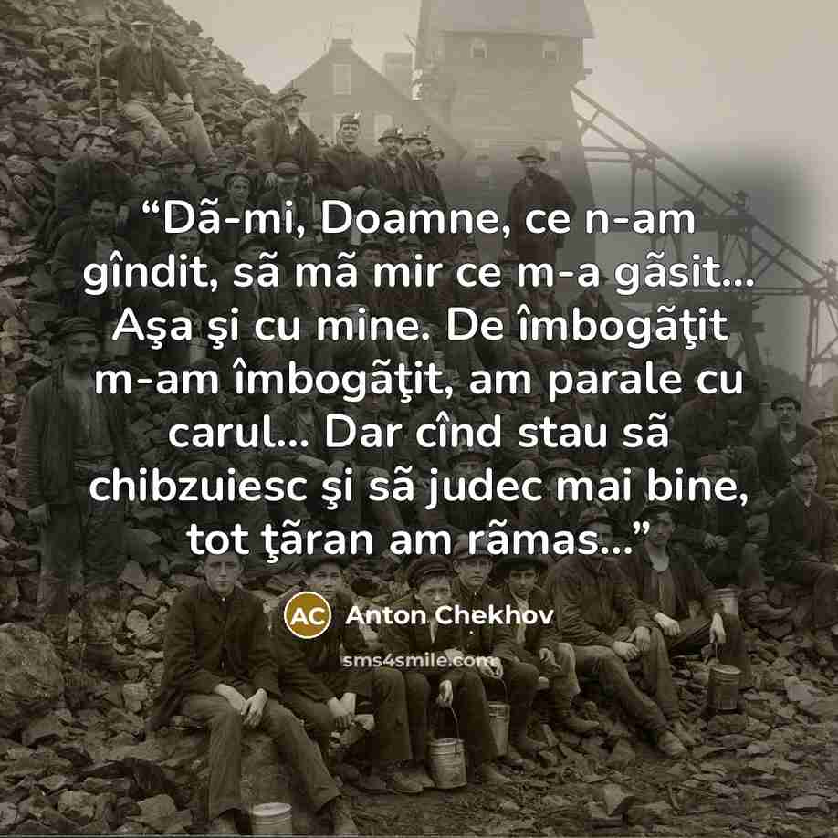 “Dã-mi, Doamne, ce n-am gîndit, sã mã mir ce m-a gãsit... Aşa şi cu mine. De îmbogãţit m-am îmbogãţit, am parale cu carul... Dar cînd stau sã chibzuiesc şi sã judec mai bine, tot ţãran am rãmas...” quote by Anton Chekhov