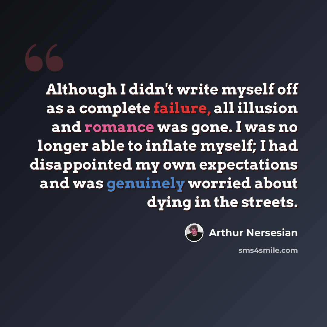 “Although I didn't write myself off as a complete failure, all illusion and romance was gone. I was no longer able to inflate myself; I had disappointed my own expectations and was genuinely worried about dying in the streets.” quote by Arthur Nersesian