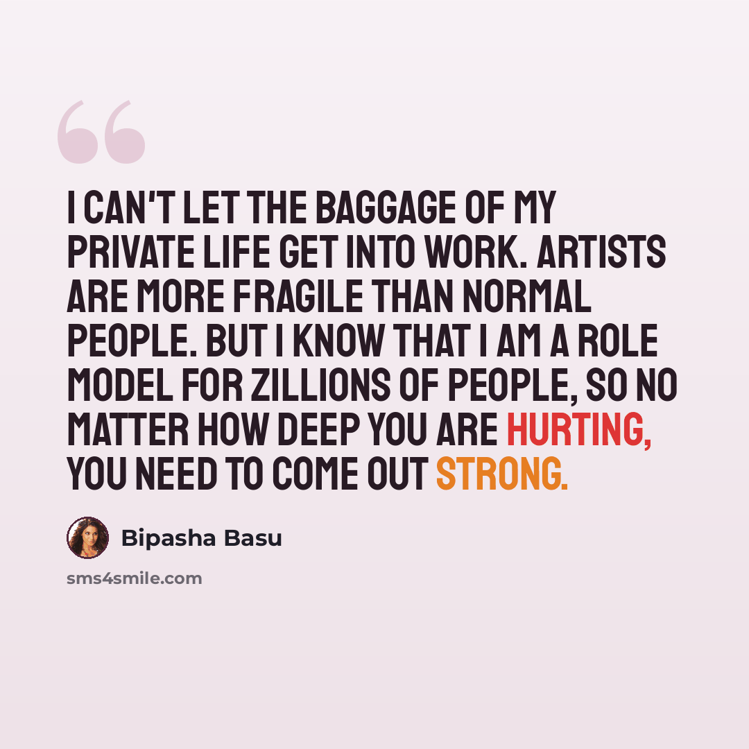 “I can't let the baggage of my private life get into work. Artists are more fragile than normal people. But I know that I am a role model for zillions of people, so no matter how deep you are hurting, you need to come out strong.” quote by Bipasha Basu