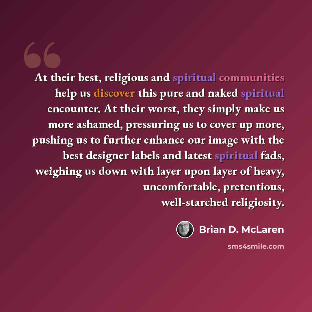“At their best, religious and spiritual communities help us discover this pure and naked spiritual encounter. At their worst, they simply make us more ashamed, pressuring us to cover up more, pushing us to further enhance our image with the best designer labels and latest spiritual fads, weighing…” quote by Brian D. McLaren