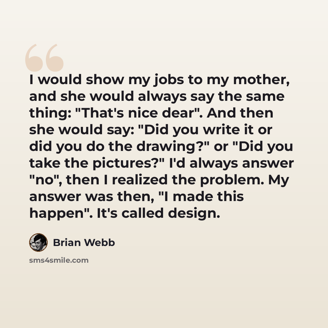 “I would show my jobs to my mother, and she would always say the same thing: "That's nice dear". And then she would say: "Did you write it or did you do the drawing?" or "Did you take the pictures?" I'd always answer "no", then I realized the problem. My answer was then, "I made this happen". It's…” quote by Brian Webb