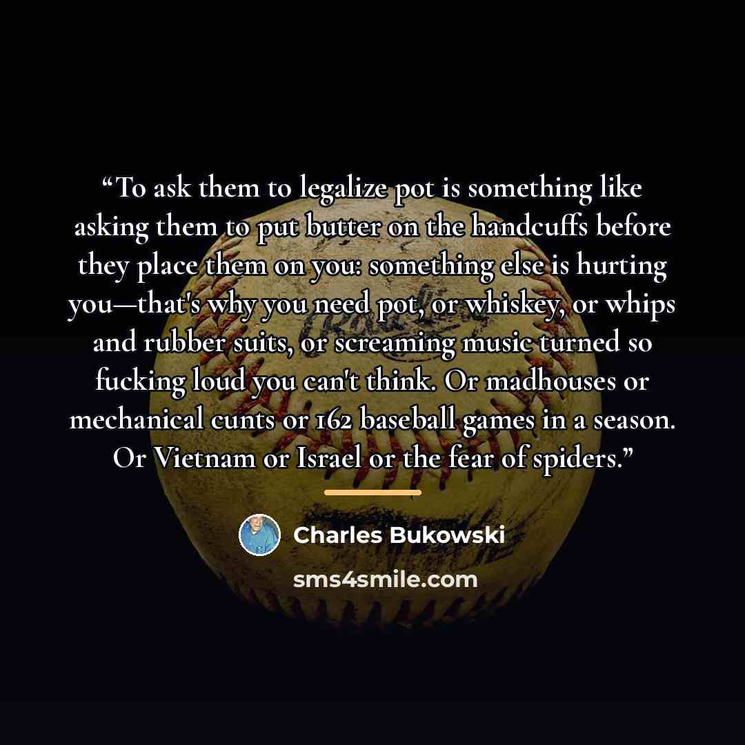 “To ask them to legalize pot is something like asking them to put butter on the handcuffs before they place them on you: something else is hurting you—that's why you need pot, or whiskey, or whips and rubber suits, or screaming music turned so fucking loud you can't think. Or madhouses or…” quote by Charles Bukowski