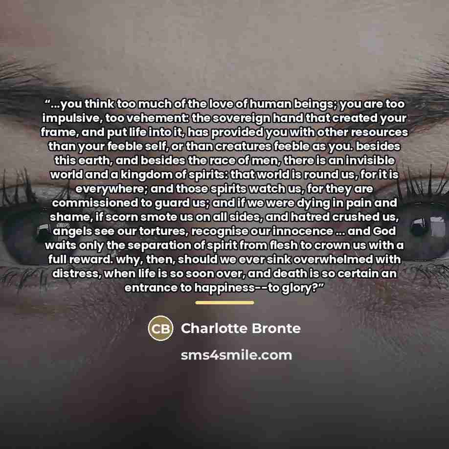 “...you think too much of the love of human beings; you are too impulsive, too vehement: the sovereign hand that created your frame, and put life into it, has provided you with other resources than your feeble self, or than creatures feeble as you. besides this earth, and besides the race of men…” quote by Charlotte Brontë