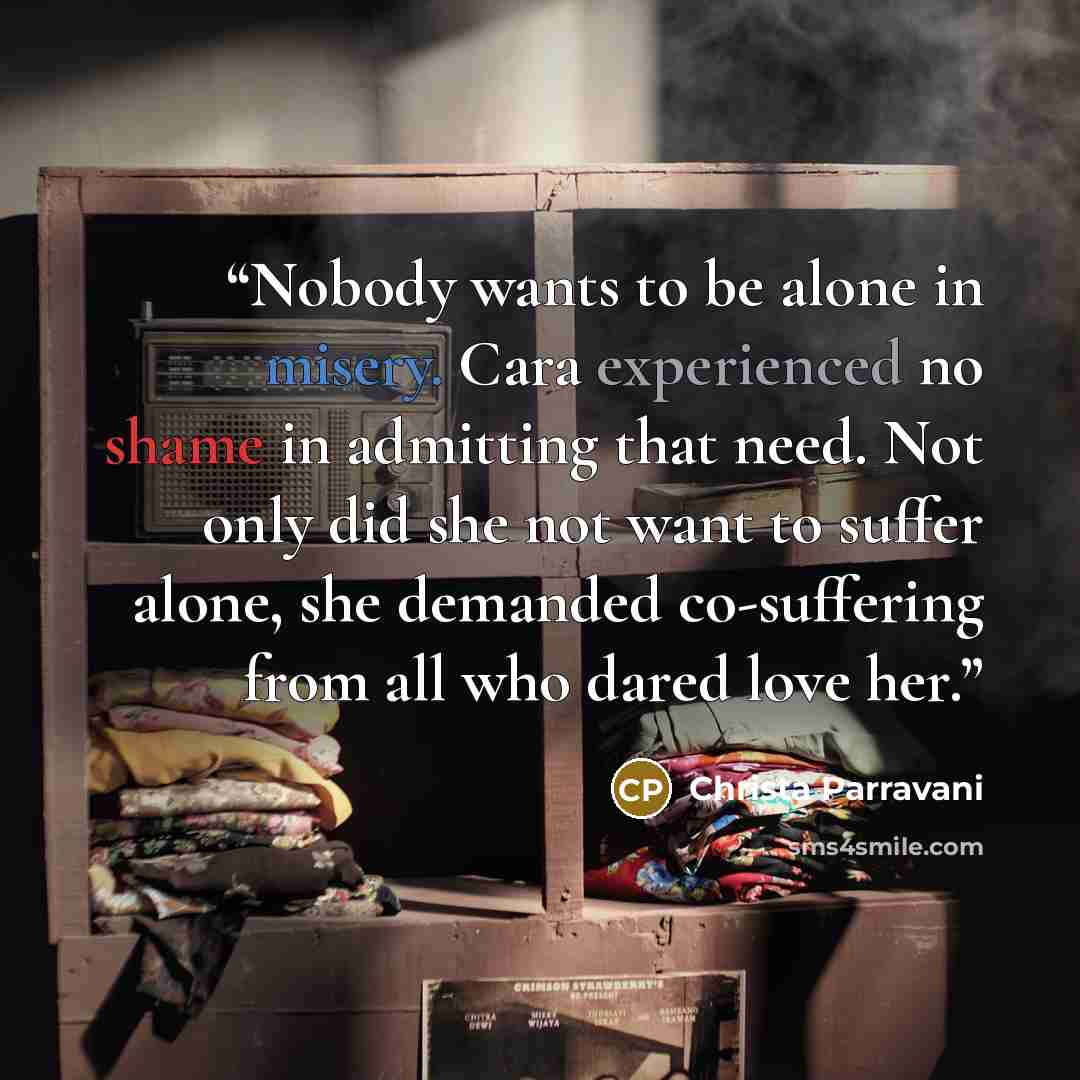 “Nobody wants to be alone in misery. Cara experienced no shame in admitting that need. Not only did she not want to suffer alone, she demanded co-suffering from all who dared love her.” quote by Christa Parravani