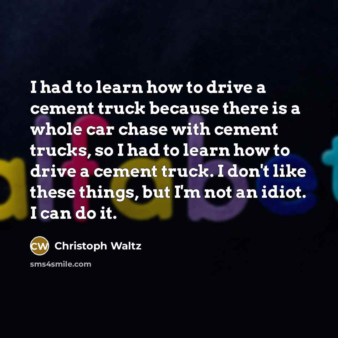 “I had to learn how to drive a cement truck because there is a whole car chase with cement trucks, so I had to learn how to drive a cement truck. I don't like these things, but I'm not an idiot. I can do it.” quote by Christoph Waltz