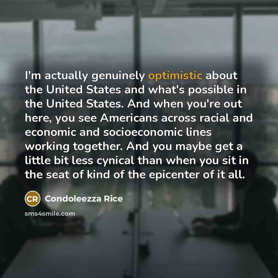 “I'm actually genuinely optimistic about the United States and what's possible in the United States. And when you're out here, you see Americans across racial and economic and socioeconomic lines working together. And you maybe get a little bit less cynical than when you sit in the seat of kind of…” quote by Condoleezza Rice