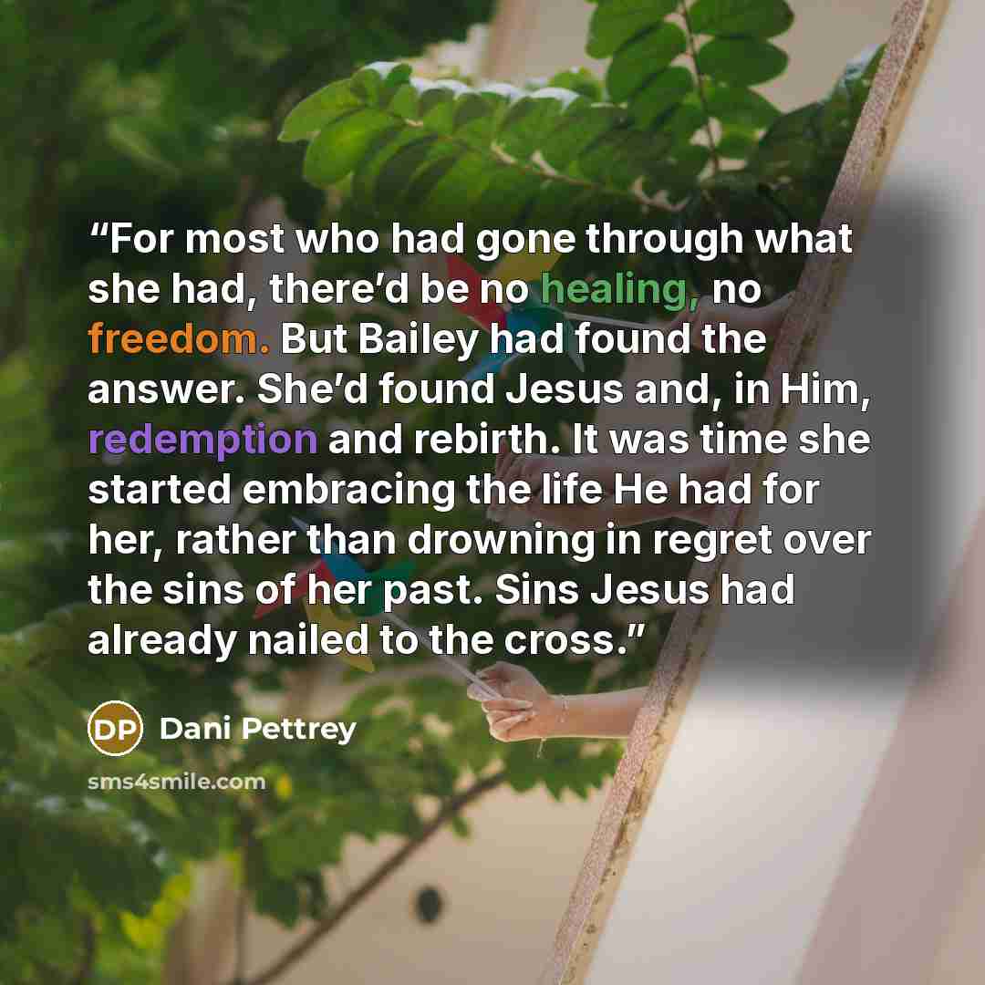 “For most who had gone through what she had, there’d be no healing, no freedom. But Bailey had found the answer. She’d found Jesus and, in Him, redemption and rebirth. It was time she started embracing the life He had for her, rather than drowning in regret over the sins of her past. Sins Jesus had…” quote by Dani Pettrey