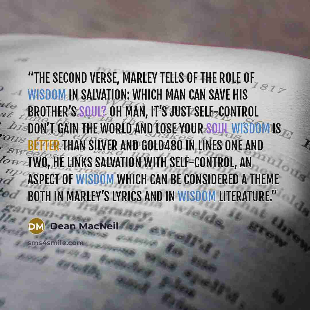 “the second verse, Marley tells of the role of wisdom in salvation: Which man can save his brother’s soul? Oh man, it’s just self-control Don’t gain the world and lose your soul Wisdom is better than silver and gold480 In lines one and two, he links salvation with self-control, an aspect of wisdom…” quote by Dean MacNeil