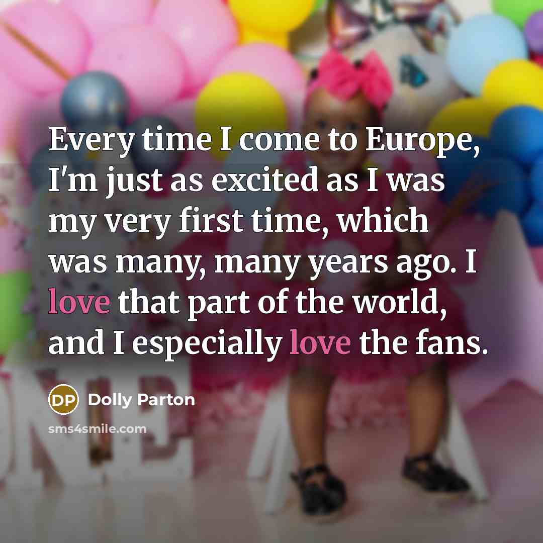 “Every time I come to Europe, I'm just as excited as I was my very first time, which was many, many years ago. I love that part of the world, and I especially love the fans.” quote by Dolly Parton