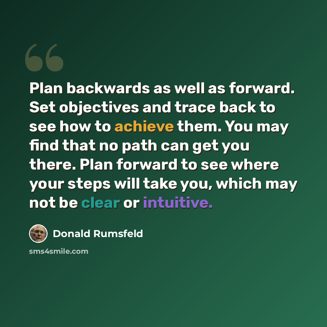 “Plan backwards as well as forward. Set objectives and trace back to see how to achieve them. You may find that no path can get you there. Plan forward to see where your steps will take you, which may not be clear or intuitive.” quote by Donald Rumsfeld