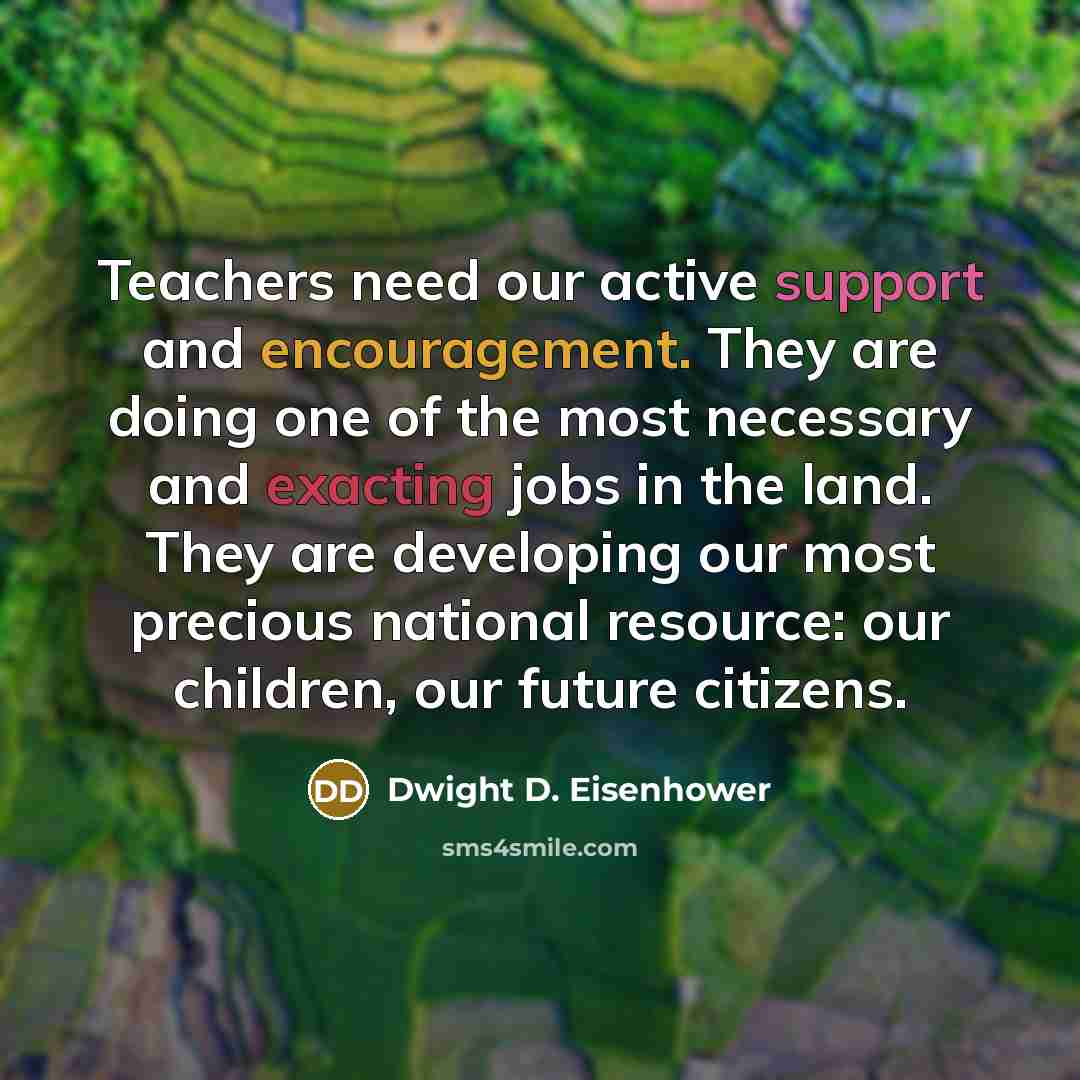 “Teachers need our active support and encouragement. They are doing one of the most necessary and exacting jobs in the land. They are developing our most precious national resource: our children, our future citizens.” quote by Dwight D. Eisenhower