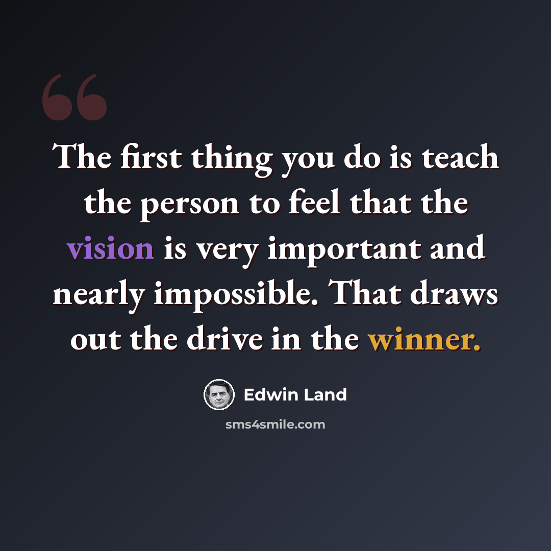 “The first thing you do is teach the person to feel that the vision is very important and nearly impossible. That draws out the drive in the winner.” quote by Edwin Land