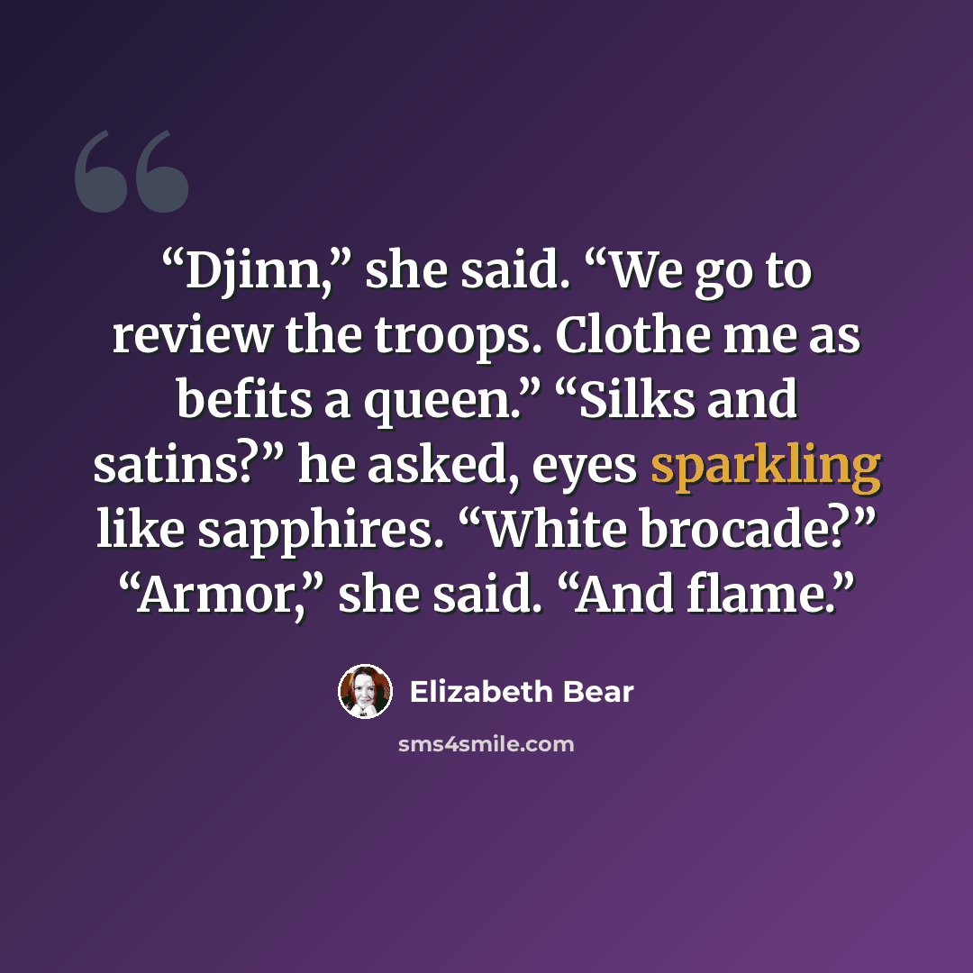 “Djinn,” she said. “We go to review the troops. Clothe me as befits a queen.” “Silks and satins?” he asked, eyes sparkling like sapphires. “White brocade?” “Armor,” she said. “And flame.” quote by Elizabeth Bear