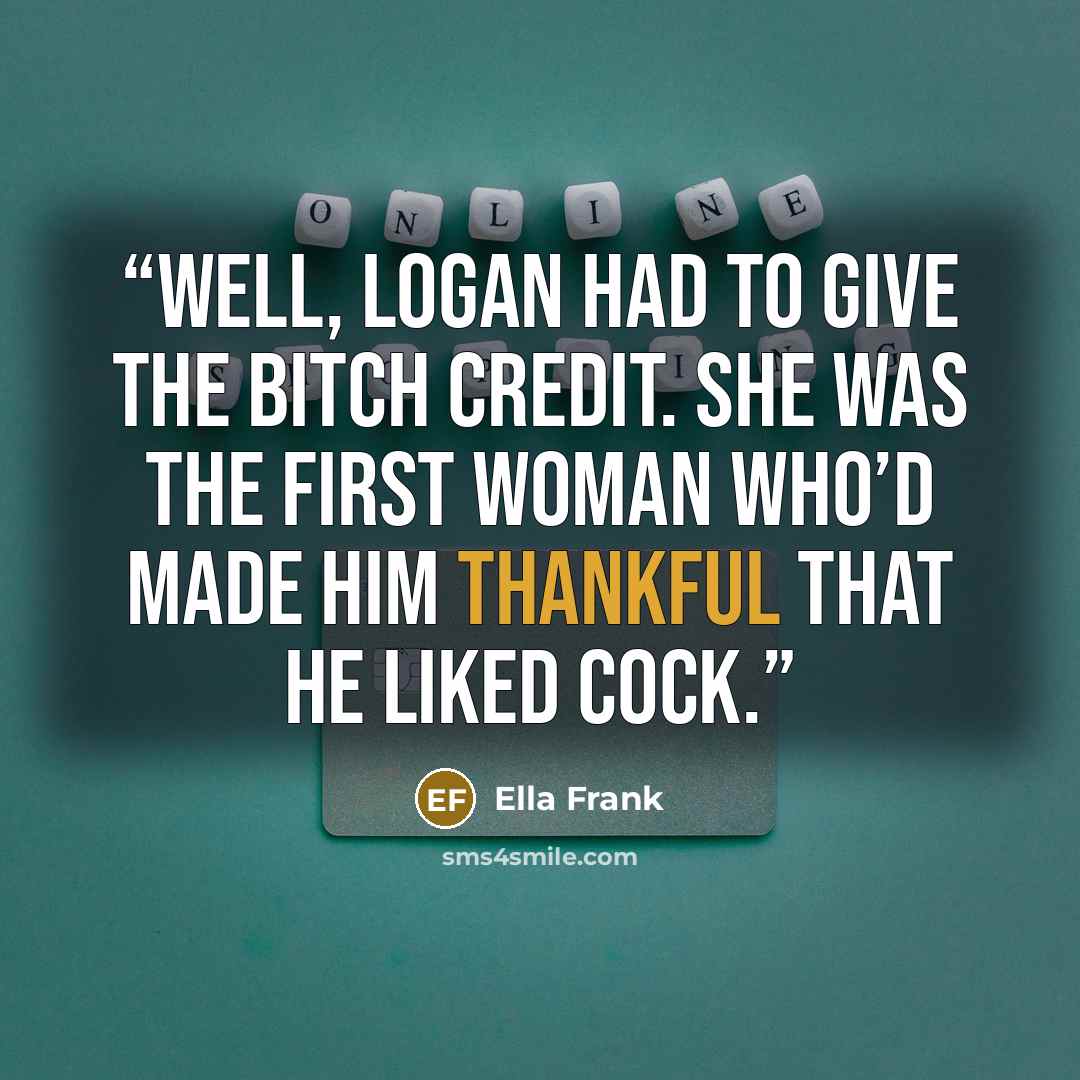 “Well, Logan had to give the bitch credit. She was the first woman who’d made him thankful that he liked cock.” quote by Ella Frank