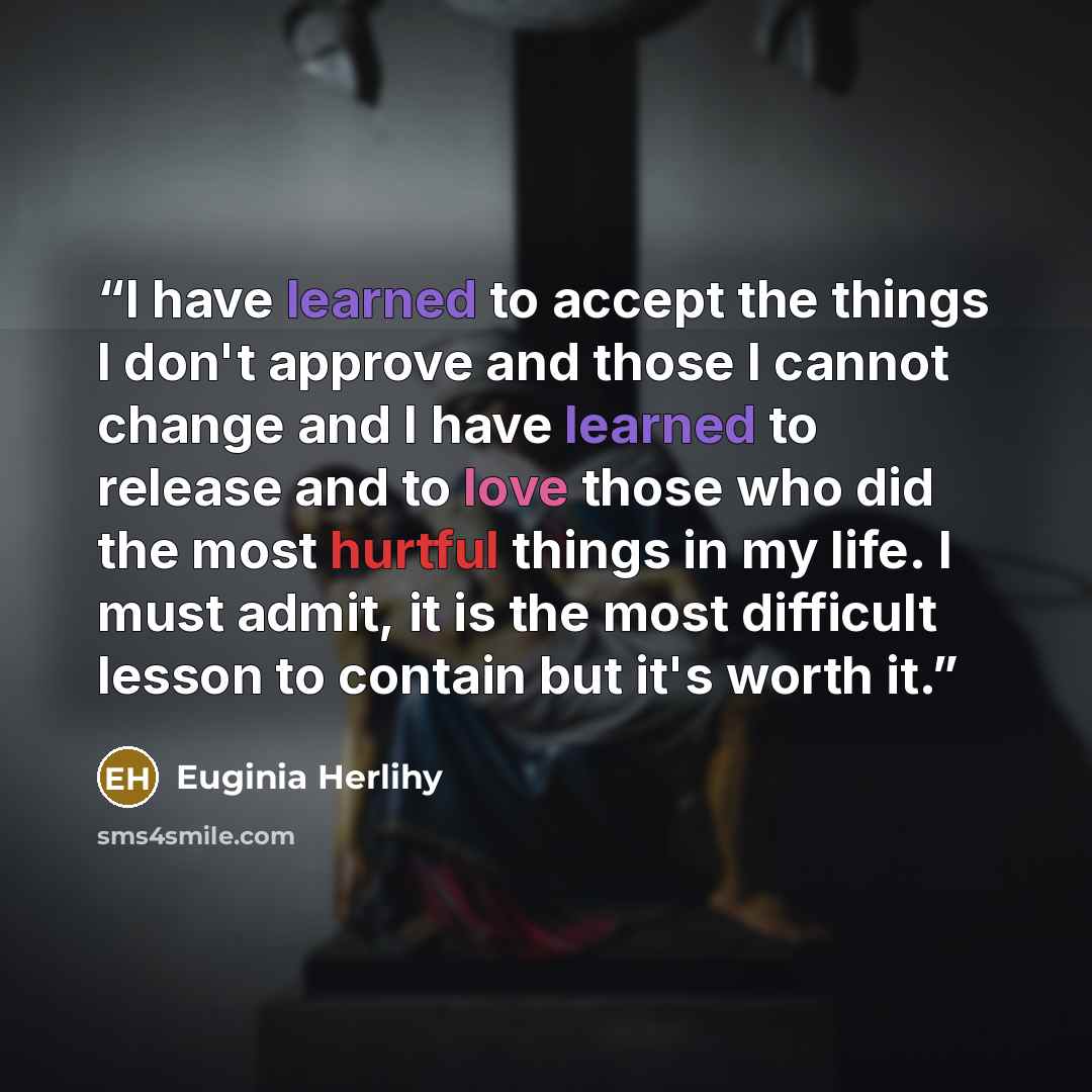 “I have learned to accept the things I don't approve and those I cannot change and I have learned to release and to love those who did the most hurtful things in my life. I must admit, it is the most difficult lesson to contain but it's worth it.” quote by Euginia Herlihy