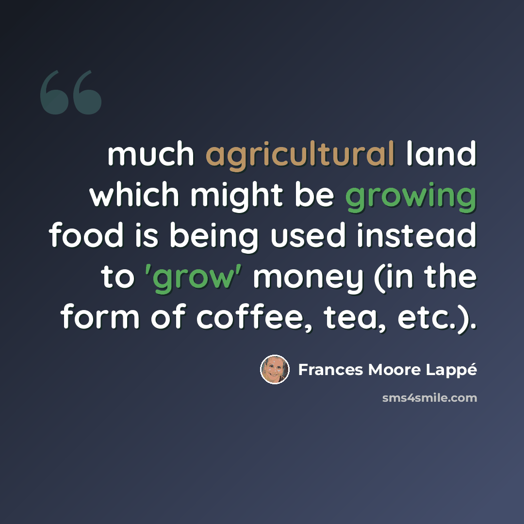 “much agricultural land which might be growing food is being used instead to 'grow' money (in the form of coffee, tea, etc.).” quote by Frances Moore Lappé