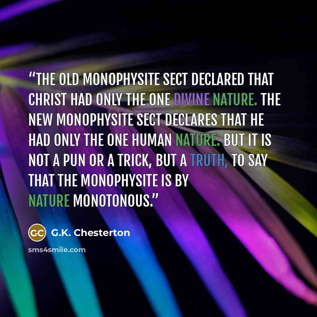 “The old Monophysite sect declared that Christ had only the one divine nature. The new Monophysite sect declares that He had only the one human nature. But it is not a pun or a trick, but a truth, to say that the Monophysite is by nature monotonous.” quote by G.K. Chesterton