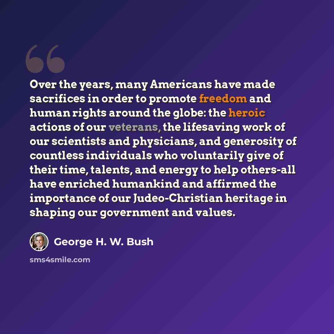 “Over the years, many Americans have made sacrifices in order to promote freedom and human rights around the globe: the heroic actions of our veterans, the lifesaving work of our scientists and physicians, and generosity of countless individuals who voluntarily give of their time, talents, and…” quote by George H. W. Bush