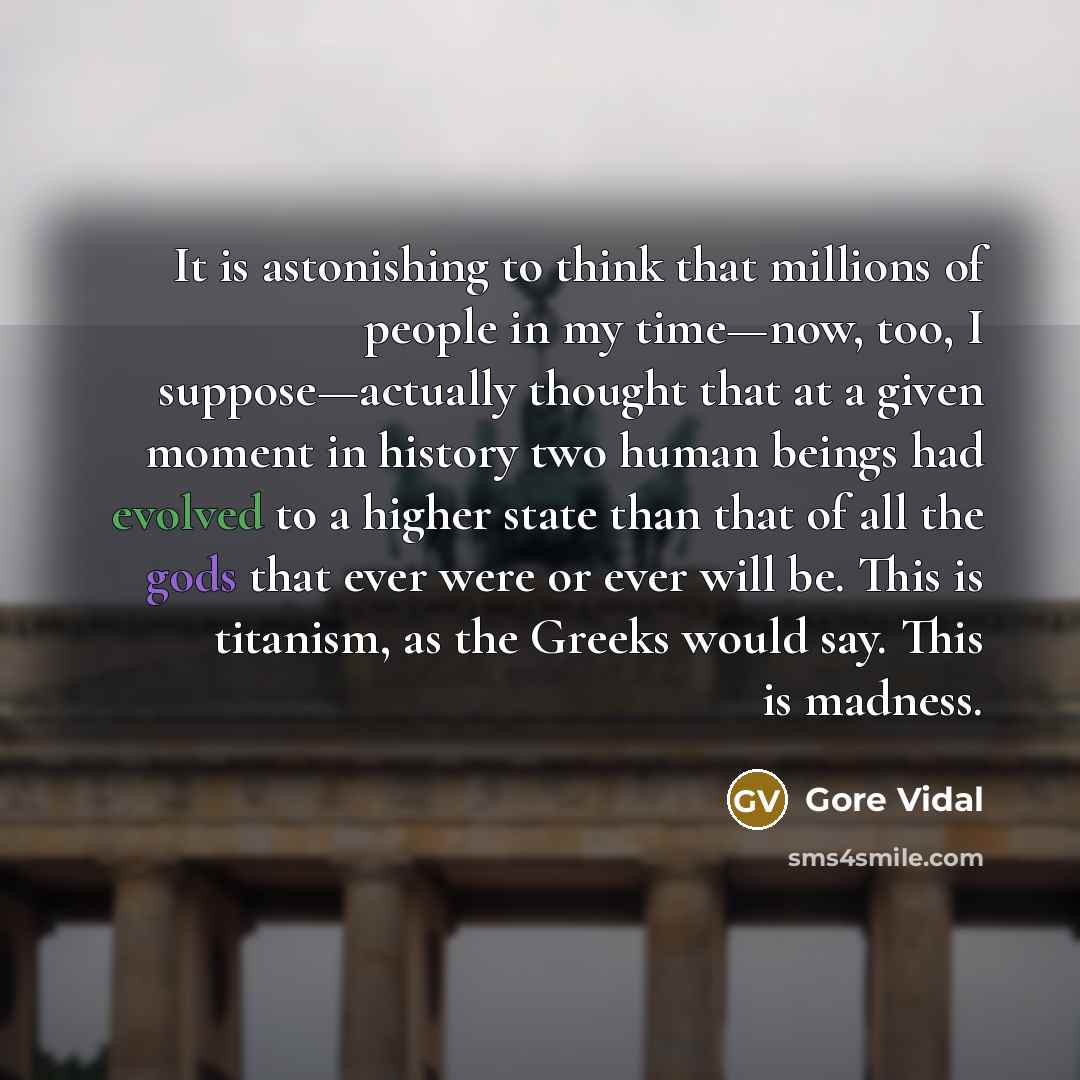 “It is astonishing to think that millions of people in my time—now, too, I suppose—actually thought that at a given moment in history two human beings had evolved to a higher state than that of all the gods that ever were or ever will be. This is titanism, as the Greeks would say. This is madness.” quote by Gore Vidal