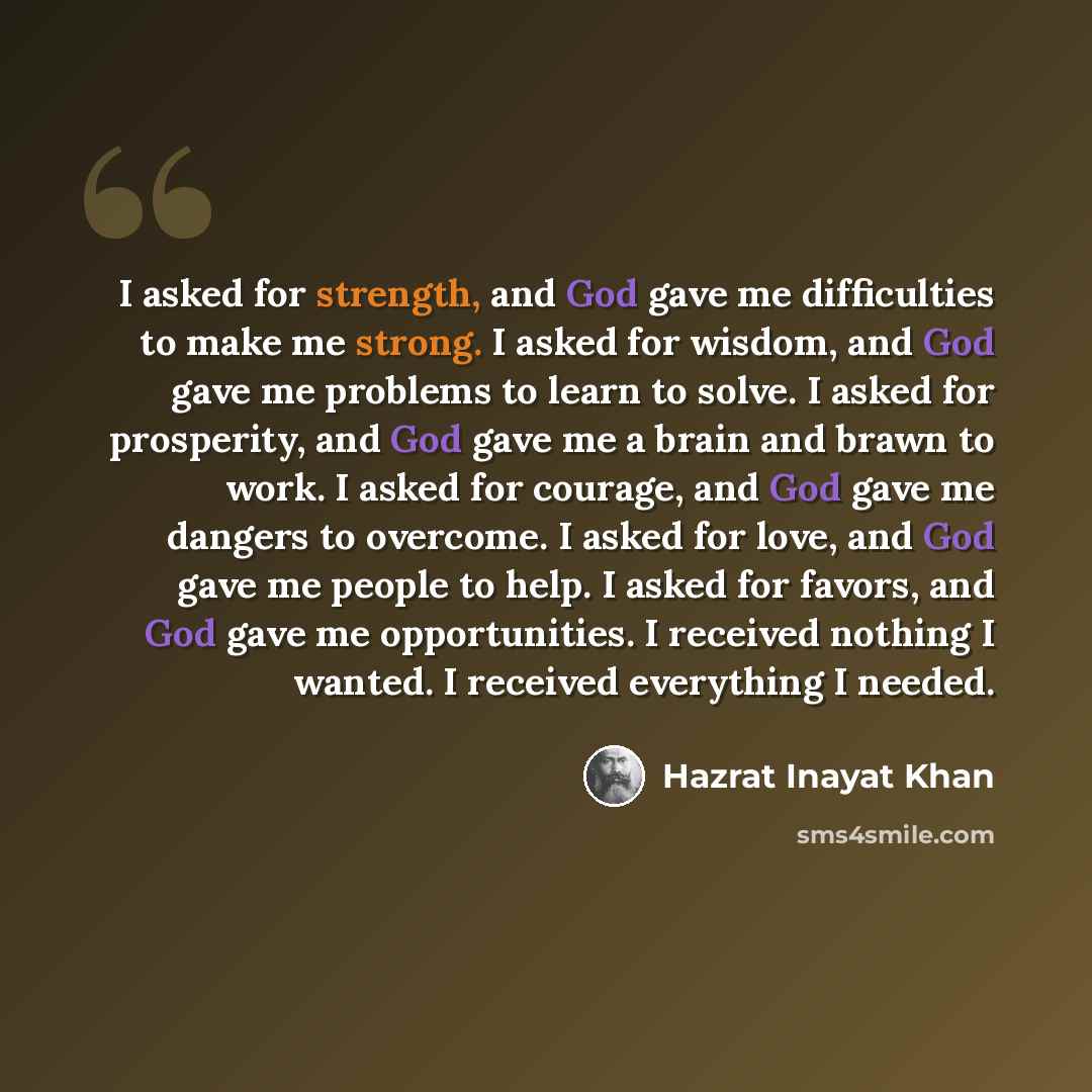 “I asked for strength, and God gave me difficulties to make me strong. I asked for wisdom, and God gave me problems to learn to solve. I asked for prosperity, and God gave me a brain and brawn to work. I asked for courage, and God gave me dangers to overcome. I asked for love, and God gave me…” quote by Hazrat Inayat Khan