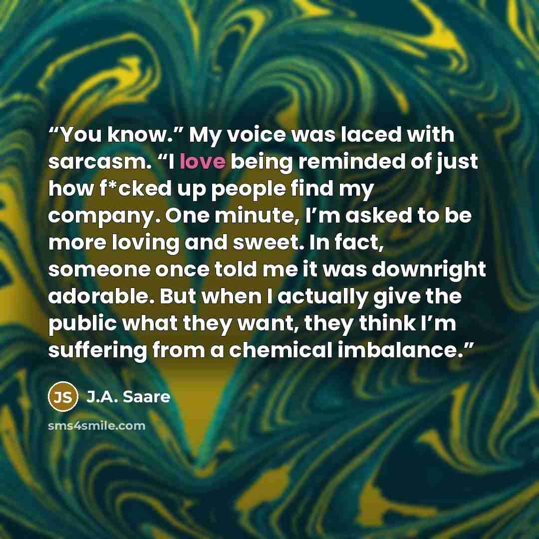“You know.” My voice was laced with sarcasm. “I love being reminded of just how f*cked up people find my company. One minute, I’m asked to be more loving and sweet. In fact, someone once told me it was downright adorable. But when I actually give the public what they want, they think I’m suffering…” quote by J.A. Saare