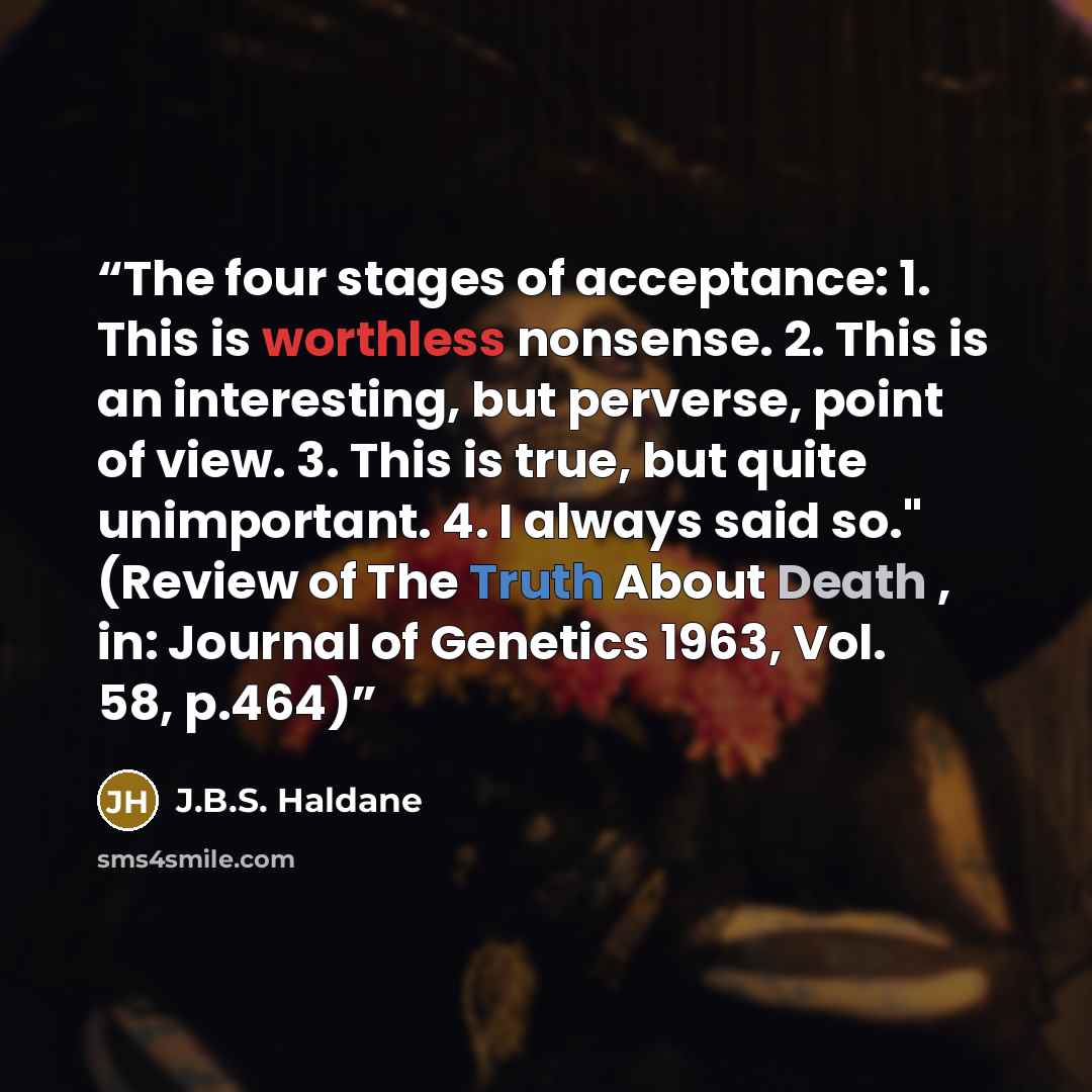 “The four stages of acceptance: 1. This is worthless nonsense. 2. This is an interesting, but perverse, point of view. 3. This is true, but quite unimportant. 4. I always said so." (Review of The Truth About Death , in: Journal of Genetics 1963, Vol. 58, p.464)” quote by J.B.S. Haldane