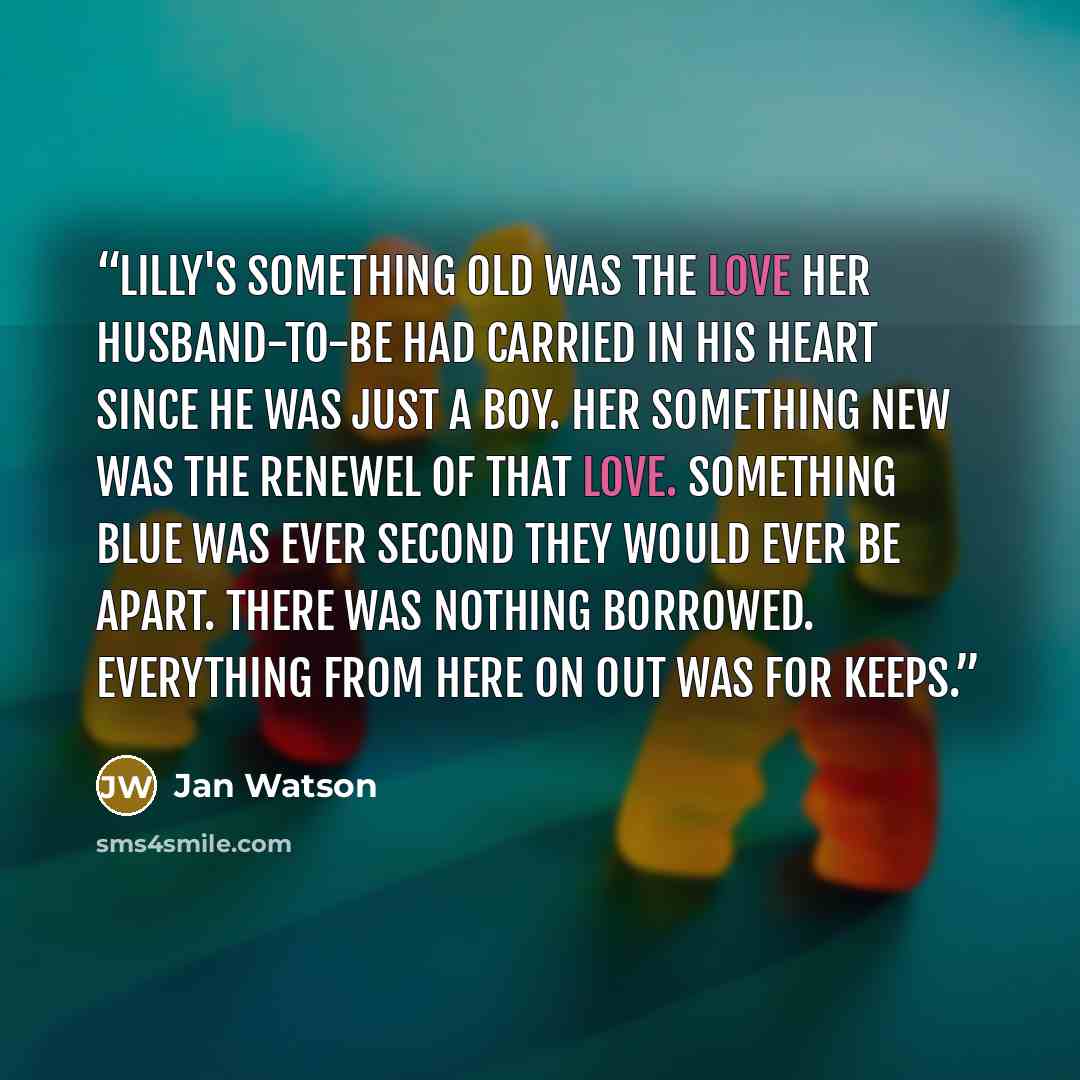 “Lilly's something old was the love her husband-to-be had carried in his heart since he was just a boy. Her something new was the renewel of that love. Something blue was ever second they would ever be apart. There was nothing borrowed. Everything from here on out was for keeps.” quote by Jan Watson