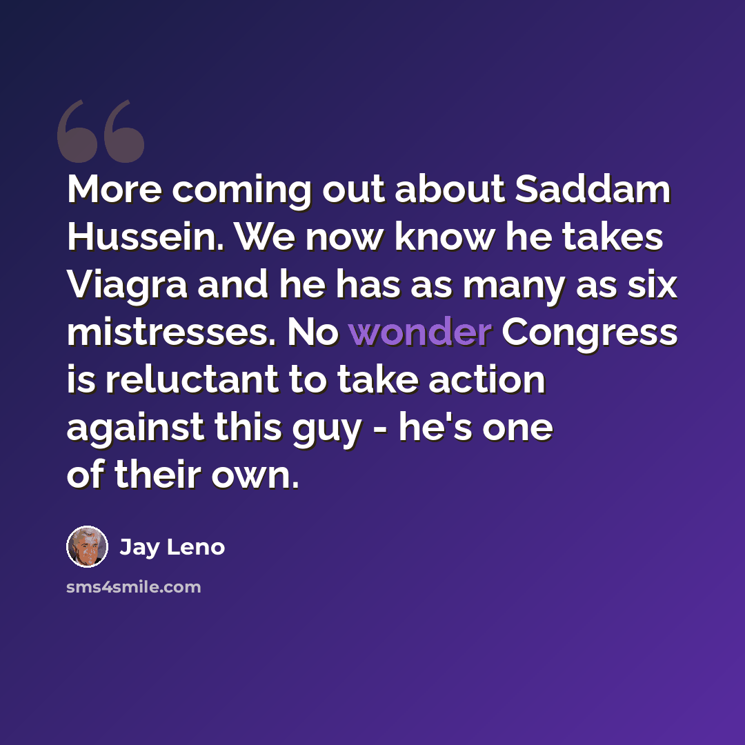 “More coming out about Saddam Hussein. We now know he takes Viagra and he has as many as six mistresses. No wonder Congress is reluctant to take action against this guy - he's one of their own.” quote by Jay Leno