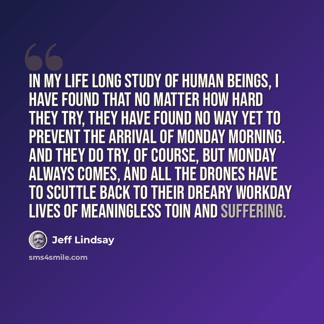 “In my life long study of human beings, I have found that no matter how hard they try, they have found no way yet to prevent the arrival of Monday morning. And they do try, of course, but Monday always comes, and all the drones have to scuttle back to their dreary workday lives of meaningless toin…” quote by Jeff Lindsay