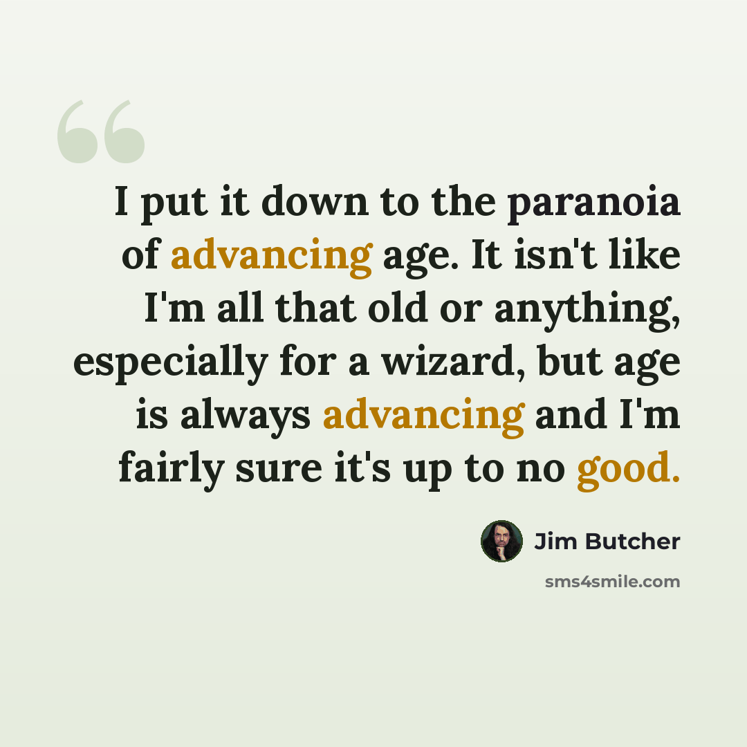 “I put it down to the paranoia of advancing age. It isn't like I'm all that old or anything, especially for a wizard, but age is always advancing and I'm fairly sure it's up to no good.” quote by Jim Butcher