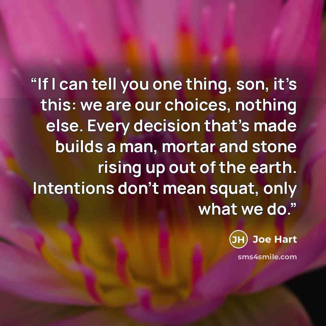“If I can tell you one thing, son, it’s this: we are our choices, nothing else. Every decision that’s made builds a man, mortar and stone rising up out of the earth. Intentions don’t mean squat, only what we do.” quote by Joe Hart