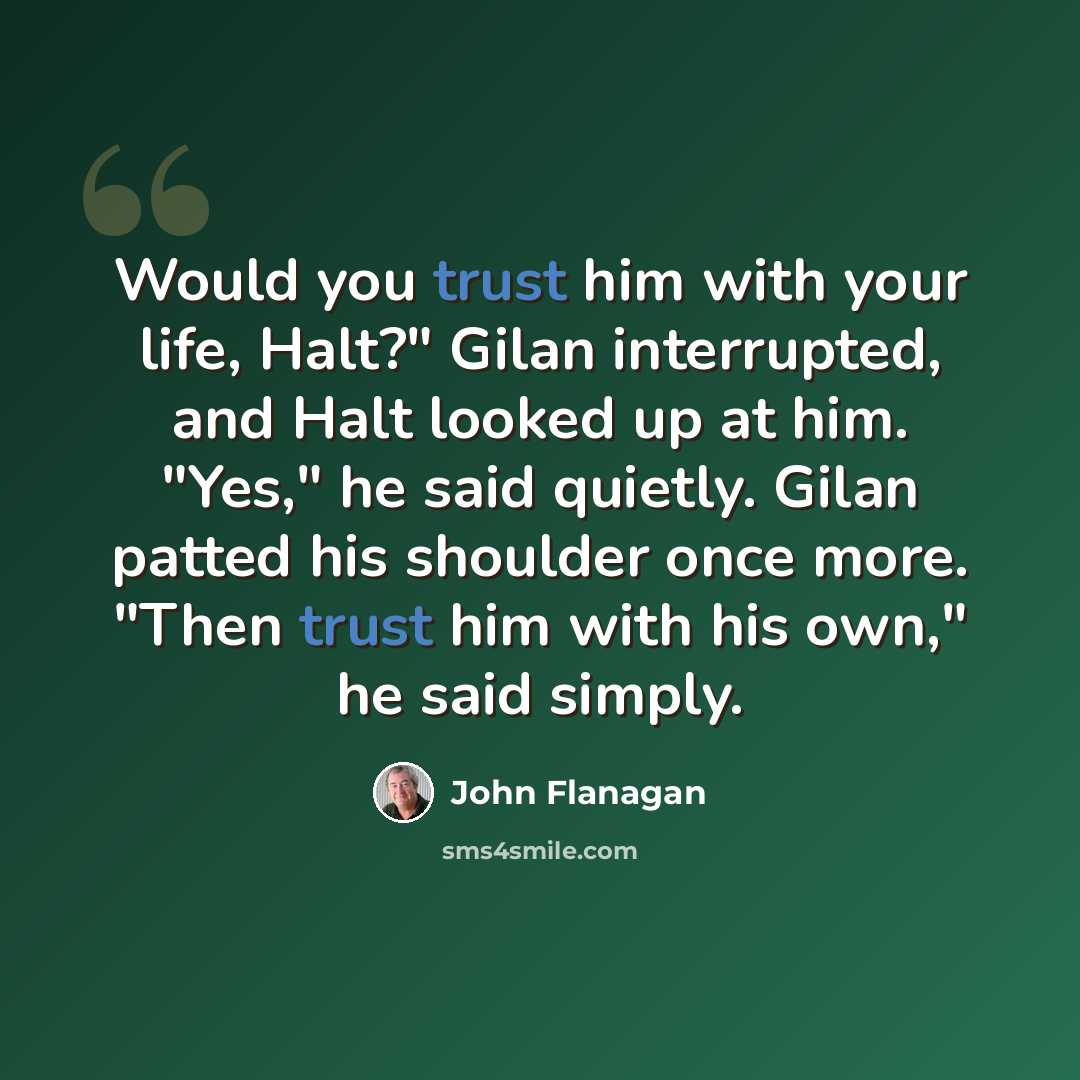 “Would you trust him with your life, Halt?" Gilan interrupted, and Halt looked up at him. "Yes," he said quietly. Gilan patted his shoulder once more. "Then trust him with his own," he said simply.” quote by John Flanagan