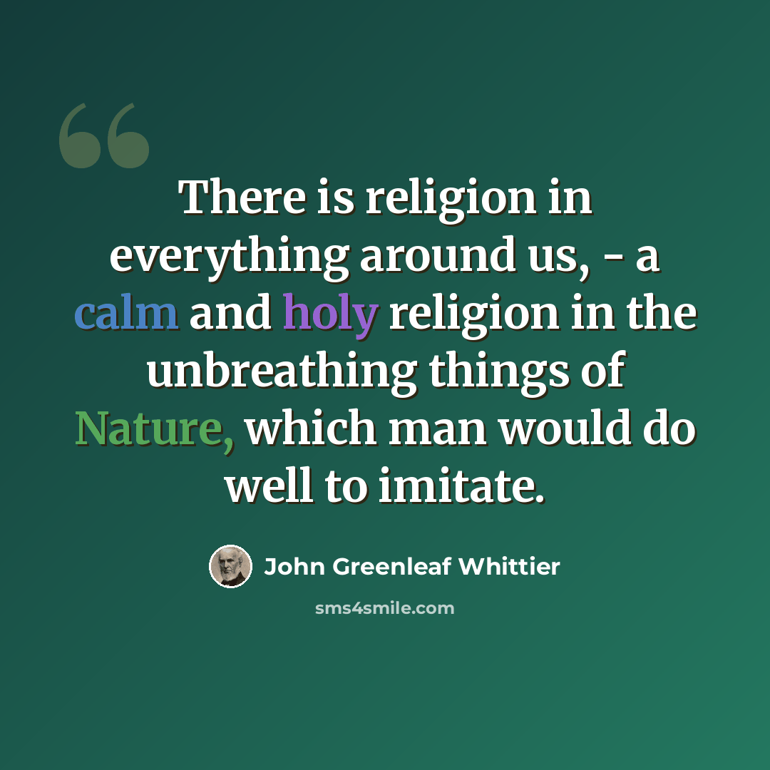 “There is religion in everything around us, - a calm and holy religion in the unbreathing things of Nature, which man would do well to imitate.” quote by John Greenleaf Whittier