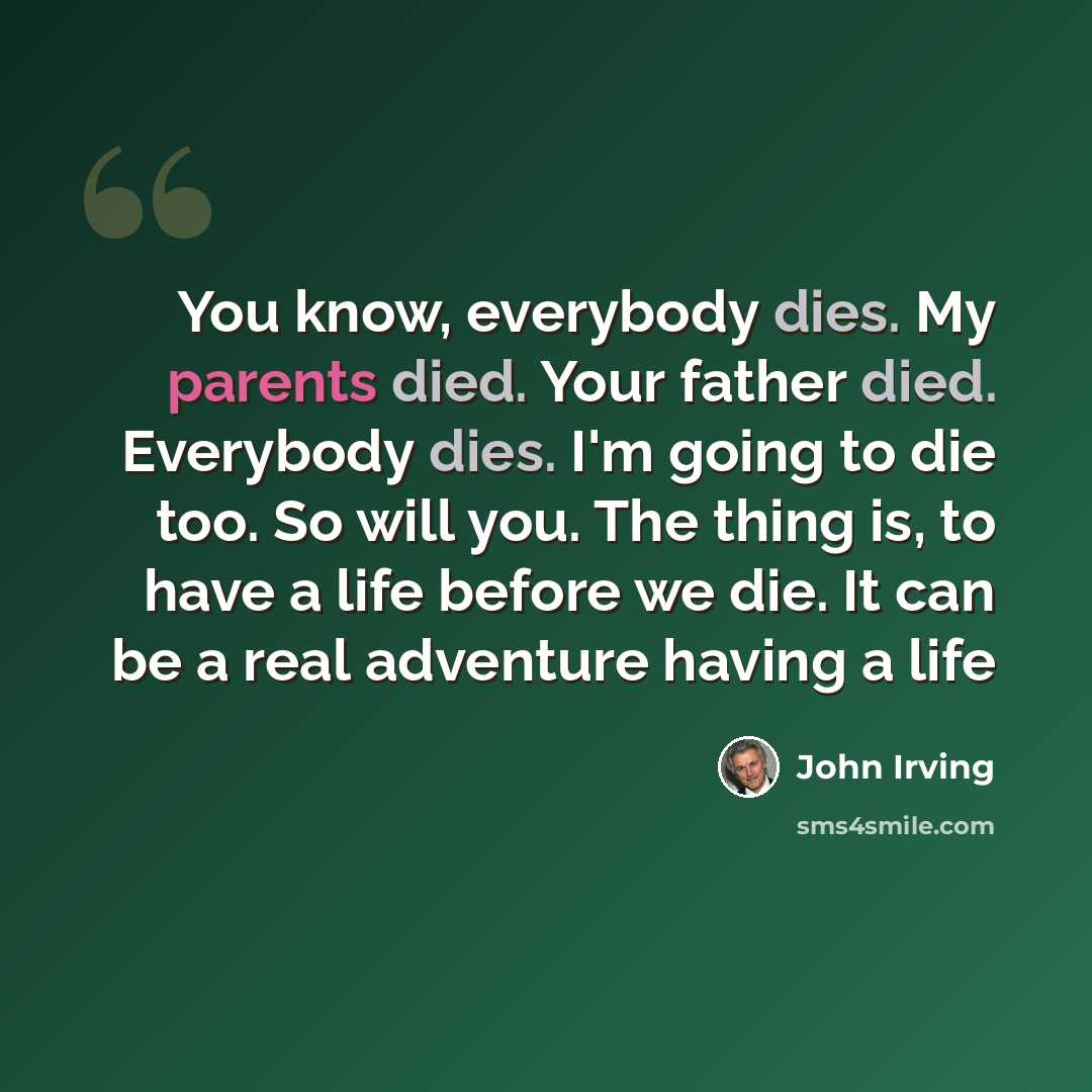 “You know, everybody dies. My parents died. Your father died. Everybody dies. I'm going to die too. So will you. The thing is, to have a life before we die. It can be a real adventure having a life” quote by John Irving