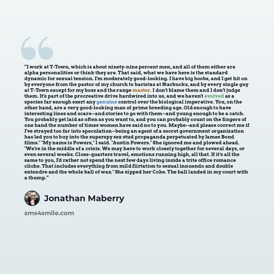 “I work at T-Town, which is about ninety-nine percent men, and all of them either are alpha personalities or think they are. That said, what we have here is the standard dynamic for sexual tension. I'm moderately good-looking. I have big boobs, and I get hit on by everyone from the pastor of my…” quote by Jonathan Maberry