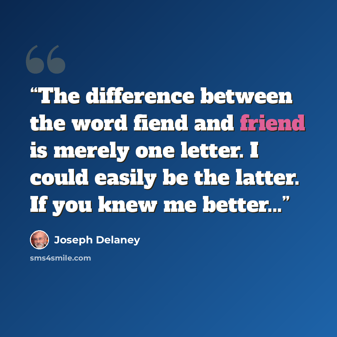 “The difference between the word fiend and friend is merely one letter. I could easily be the latter. If you knew me better...” quote by Joseph Delaney