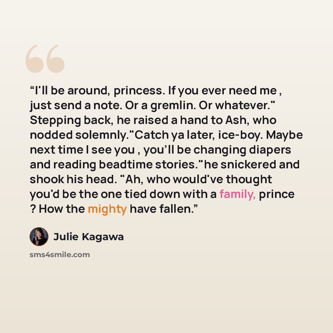 “I'll be around, princess. If you ever need me , just send a note. Or a gremlin. Or whatever." Stepping back, he raised a hand to Ash, who nodded solemnly."Catch ya later, ice-boy. Maybe next time I see you , you'll be changing diapers and reading beadtime stories."he snickered and shook his head…” quote by Julie Kagawa